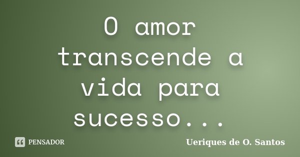 O amor transcende a vida para sucesso...... Frase de Ueriques de O.Santos.