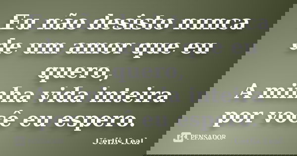 Eu não desisto nunca de um amor que eu quero, A minha vida inteira por você eu espero.... Frase de Uerlis Leal.