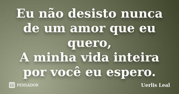 Eu não desisto nunca de um amor que eu quero, A minha vida inteira por você eu espero.... Frase de Uerlis Leal.