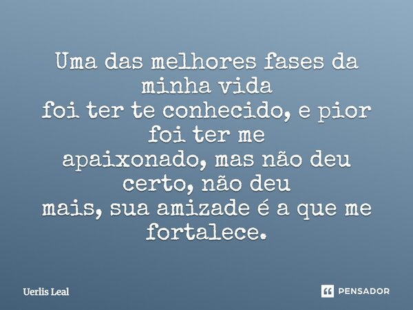 Uma das melhores fases da minha vida foi ter te conhecido, e pior foi ter me apaixonado, mas não deu certo, não deu mais, sua amizade é a que me fortalece.... Frase de Uerlis Leal.