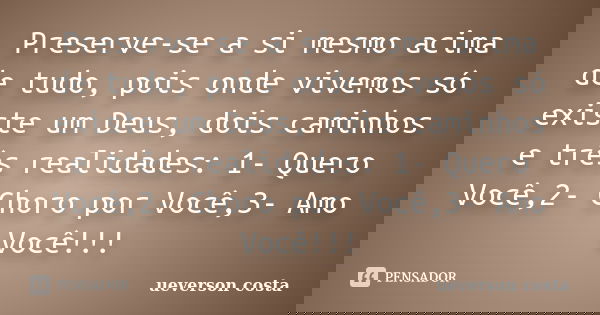 Preserve-se a si mesmo acima de tudo, pois onde vivemos só existe um Deus, dois caminhos e três realidades: 1- Quero Você,2- Choro por Você,3- Amo Você!!!... Frase de ueverson costa.