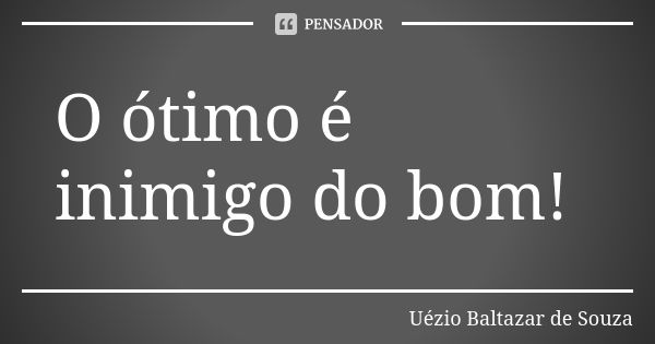 O ótimo é inimigo do bom!... Frase de Uézio Baltazar de Souza.