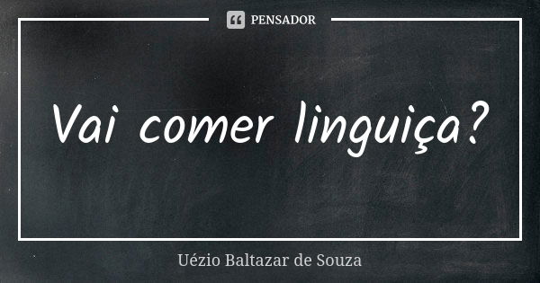 Vai comer linguiça?... Frase de Uézio Baltazar de Souza.