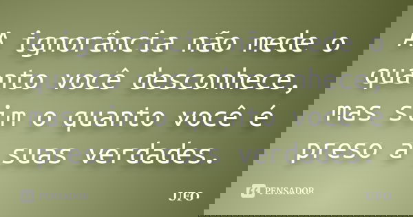 A ignorância não mede o quanto você desconhece, mas sim o quanto você é preso a suas verdades.... Frase de UFO.
