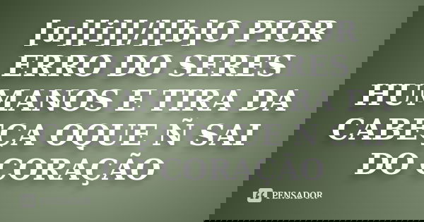 [u][i][/][b]O PIOR ERRO DO SERES HUMANOS E TIRA DA CABEÇA OQUE Ñ SAI DO CORAÇÃO