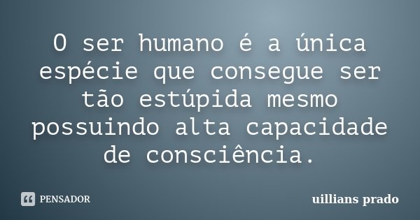 O ser humano é a única espécie que consegue ser tão estúpida mesmo possuindo alta capacidade de consciência.... Frase de Uillians Prado.