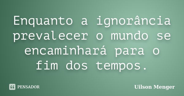 Enquanto a ignorância prevalecer o mundo se encaminhará para o fim dos tempos.... Frase de Uilson Menger.