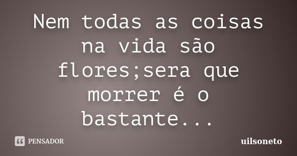 Nem todas as coisas na vida são flores;sera que morrer é o bastante...... Frase de uilsoneto.