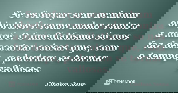 Se esforçar sem nenhum objetivo é como nadar contra a maré. O imediatismo só nos faz descartar coisas que, com o tempo, poderiam se tornar valiosas.... Frase de Uindson Sousa.