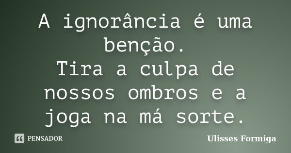 A ignorância é uma benção. Tira a culpa de nossos ombros e a joga na má sorte.... Frase de Ulisses Formiga.