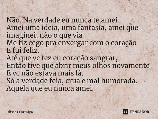 ⁠Não. Na verdade eu nunca te amei.
Amei uma ideia, uma fantasia, amei que imaginei, não o que via
Me fiz cego pra enxergar com o coração
E fui feliz.
Até que vc... Frase de Ulisses Formiga.