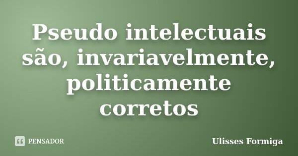 Pseudo intelectuais são, invariavelmente, politicamente corretos... Frase de Ulisses Formiga.