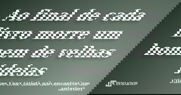 Ao final de cada livro morre um homem de velhas ideias... Frase de Ulisses Lenz (ainda não encontrei um anterior).