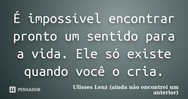 É impossível encontrar pronto um sentido para a vida. Ele só existe quando você o cria.... Frase de Ulisses Lenz (ainda não encontrei um anterior).