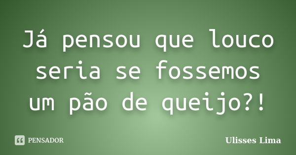 Já pensou que louco seria se fossemos um pão de queijo?!... Frase de Ulisses Lima.