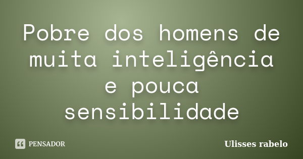 Pobre dos homens de muita inteligência e pouca sensibilidade... Frase de Ulisses rabelo.