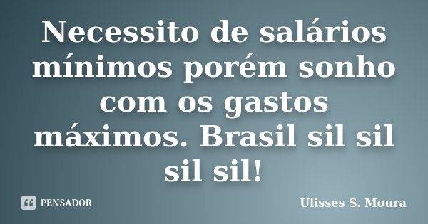 Necessito de salários mínimos porém sonho com os gastos máximos. Brasil sil sil sil sil!... Frase de Ulisses S. Moura.