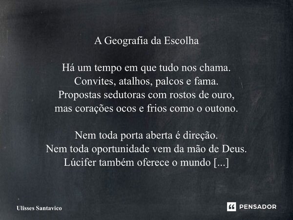A Geografia da Escolha Há um tempo em que tudo nos chama. Convites, atalhos, palcos e fama. Propostas sedutoras com rostos de ouro, mas corações ocos e frios c... Frase de Ulisses Santavico.