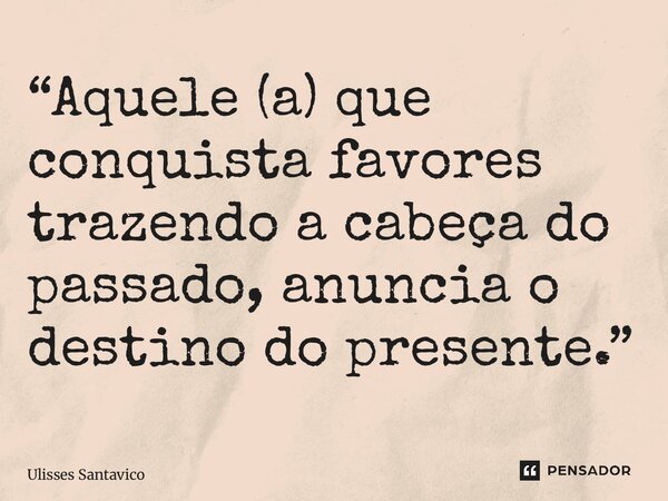 ⁠“Aquele (a) que conquista favores trazendo a cabeça do passado, anuncia o destino do presente.”... Frase de Ulisses Santavico.