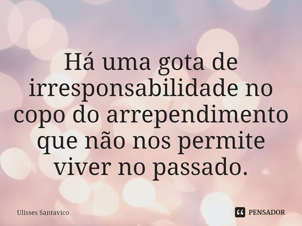 ⁠Há uma gota de irresponsabilidade no copo do arrependimento que não nos permite viver no passado.... Frase de Ulisses Santavico.