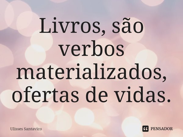 Livros, são verbos materializados, ofertas de vidas.... Frase de Ulisses Santavico.