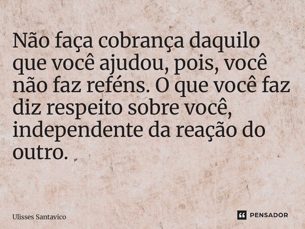 Não faça cobrança daquilo que você ajudou, pois, você não faz reféns. O que você faz diz respeito sobre você, independente da reação do outro. ⁠... Frase de Ulisses Santavico.