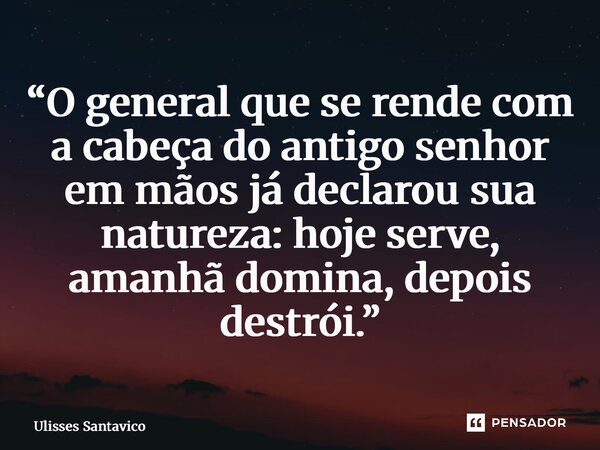 ⁠“O general que se rende com a cabeça do antigo senhor em mãos já declarou sua natureza: hoje serve, amanhã domina, depois destrói.”... Frase de Ulisses Santavico.