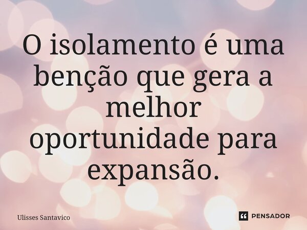 O isolamento é uma benção que gera a melhor oportunidade para expansão.... Frase de Ulisses Santavico.