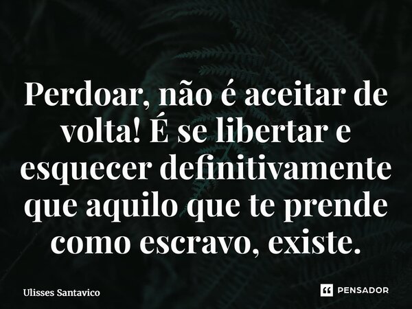 ⁠Perdoar, não é aceitar de volta! É se libertar e esquecer definitivamente que aquilo que te prende como escravo, existe.... Frase de Ulisses Santavico.