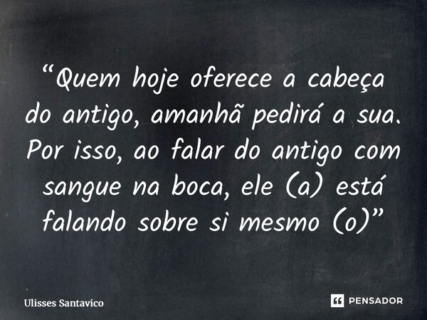 ⁠“Quem hoje oferece a cabeça do antigo, amanhã pedirá a sua. Por isso, ao falar do antigo com sangue na boca, ele (a) está falando sobre si mesmo (o)”... Frase de Ulisses Santavico.