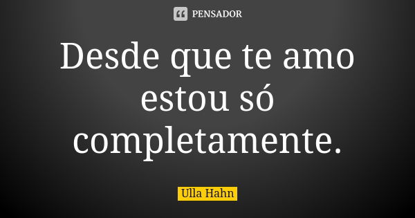 Desde que te amo estou só completamente.... Frase de Ulla Hahn.