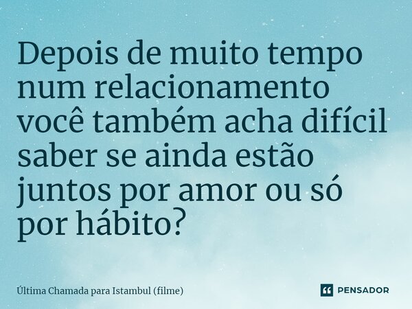 ⁠Depois de muito tempo num relacionamento você também acha difícil saber se ainda estão juntos por amor ou só por hábito?... Frase de Última Chamada para Istambul (filme).