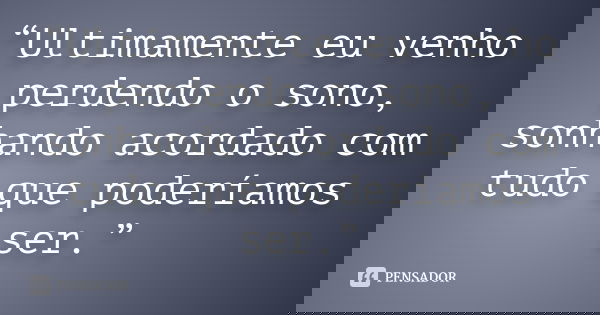 “Ultimamente eu venho perdendo o sono, sonhando acordado com tudo que poderíamos ser.”