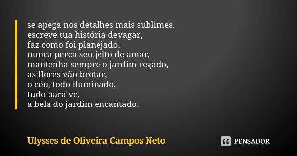 se apega nos detalhes mais sublimes. escreve tua história devagar, faz como foi planejado. nunca perca seu jeito de amar, mantenha sempre o jardim regado, as fl... Frase de Ulysses de Oliveira Campos Neto.