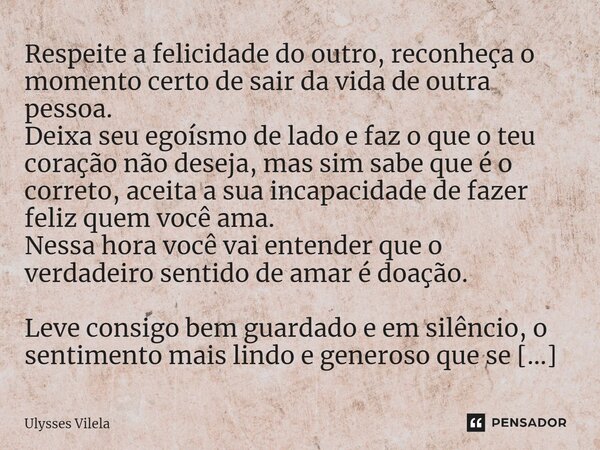 ⁠Respeite a felicidade do outro, reconheça o momento certo de sair da vida de outra pessoa. Deixa seu egoísmo de lado e faz o que o teu coração não deseja, mas ... Frase de Ulysses Vilela.