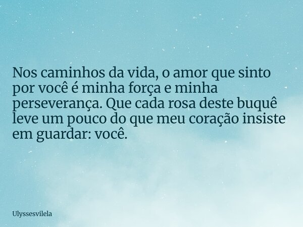 Nos caminhos da vida, o amor que sinto por você é minha força e minha perseverança. Que cada rosa deste buquê leve um pouco do que meu coração insiste em guarda... Frase de ulyssesvilela.