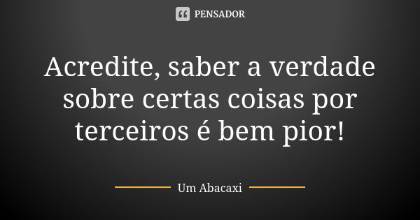 Acredite, saber a verdade sobre certas coisas por terceiros é bem pior!... Frase de Um Abacaxi.