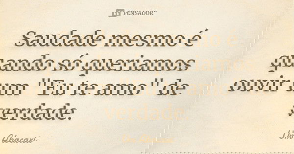 Saudade mesmo é quando só queriamos ouvir um "Eu te amo" de verdade.... Frase de Um Abacaxi.