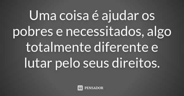 Uma coisa é ajudar os pobres e necessitados, algo totalmente diferente e lutar pelo seus direitos.