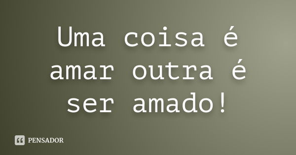 Uma coisa é amar outra é ser amado!