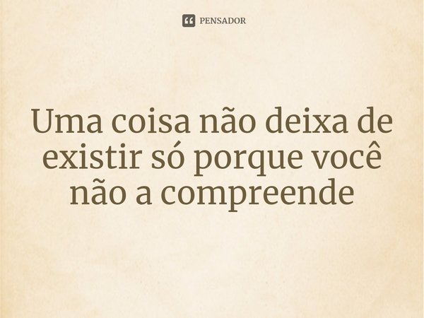 ⁠Uma coisa não deixa de existir só porque você não a compreende