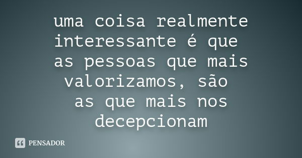 uma coisa realmente interessante é que as pessoas que mais valorizamos, são as que mais nos decepcionam