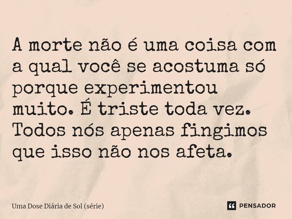 ⁠A morte não é uma coisa com a qual você se acostuma só porque experimentou muito. É triste toda vez. Todos nós apenas fingimos que isso não nos afeta.... Frase de Uma Dose Diária de Sol (série).