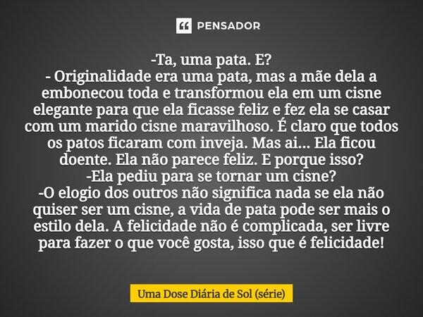 -Ta, uma pata. E? - Originalidade era uma pata, mas a mãe dela a embonecou toda e transformou ela em um cisne elegante para que ela ficasse feliz e fez ela se ... Frase de Uma Dose Diária de Sol (série).