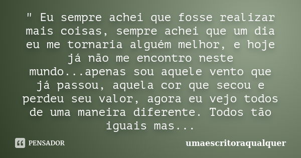 " Eu sempre achei que fosse realizar mais coisas, sempre achei que um dia eu me tornaria alguém melhor, e hoje já não me encontro neste mundo...apenas sou ... Frase de Umaescritoraqualquer.