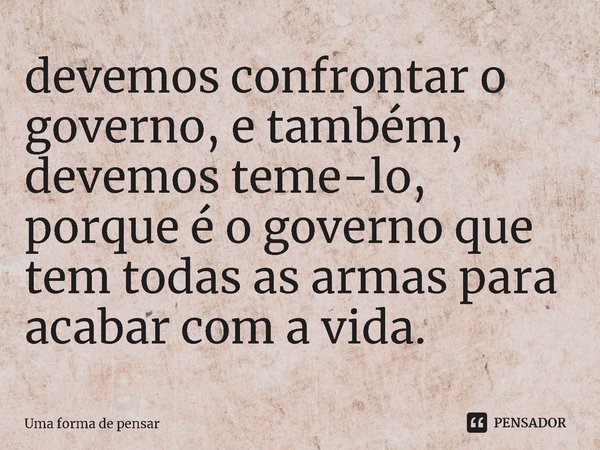 devemos confrontar o governo, e também, devemos teme-lo, porque é o governo que tem todas as armas para acabar com a vida.... Frase de Uma forma de pensar.