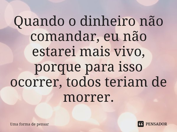 ⁠Quando o dinheiro não comandar, eu não estarei mais vivo, porque para isso ocorrer, todos teriam de morrer.... Frase de Uma forma de pensar.