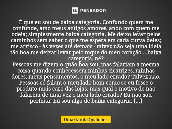 É que eu sou de baixa categoria. Confundo quem me confunde, amo meus antigos amores, ando com quem me odeia; simplesmente baixa categoria. Me deixo levar pelos... Frase de Uma Garota Qualquer.