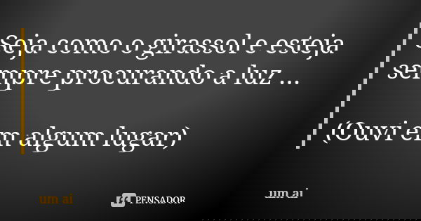 Seja como o girassol e esteja sempre procurando a luz ... (Ouvi em algum lugar)... Frase de Um aí ....
