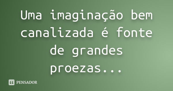 Uma imaginação bem canalizada é fonte de grandes proezas...